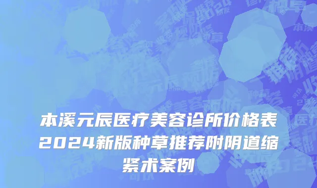 本溪元辰医疗美容诊所价格表2024新版种草推荐附阴道缩紧术案例