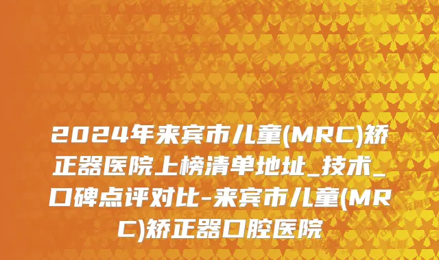 2024年来宾市儿童(MRC)矫正器医院上榜清单地址_技术_口碑点评对比-来宾市儿童(MRC)矫正器口腔医院