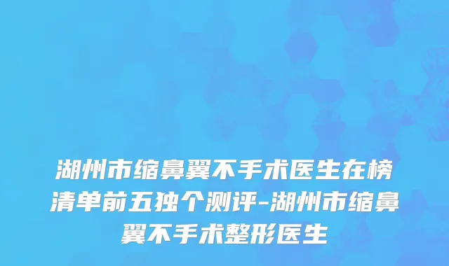 湖州市缩鼻翼不手术医生在榜清单前五独个测评-湖州市缩鼻翼不手术整形医生
