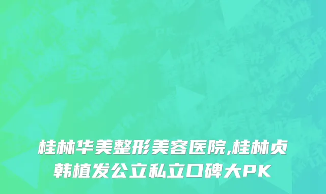 桂林华美整形美容医院,桂林贞韩植发公立私立口碑大PK