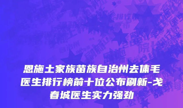 恩施土家族苗族自治州去体毛医生排行榜前十位公布刷新-戈春城医生实力强劲