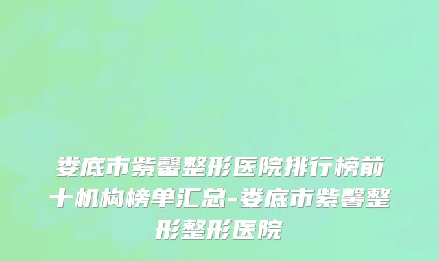 娄底市紫馨整形医院排行榜前十机构榜单汇总-娄底市紫馨整形整形医院