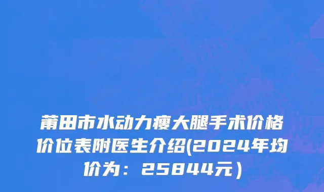 莆田市水动力瘦大腿手术价格价位表附医生介绍(2024年均价为：25844元）