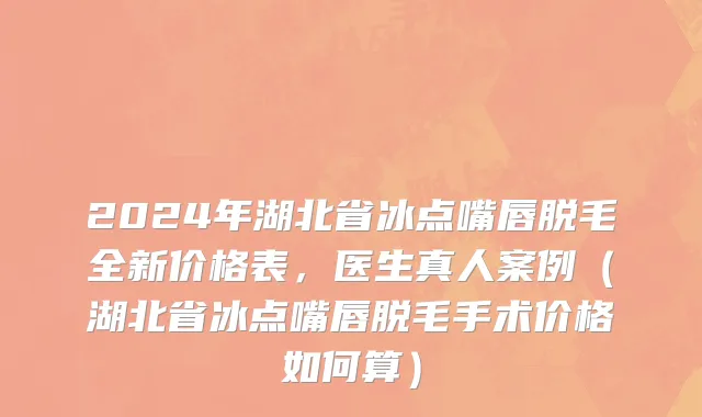 2024年湖北省冰点嘴唇脱毛全新价格表，医生真人案例（湖北省冰点嘴唇脱毛手术价格如何算）