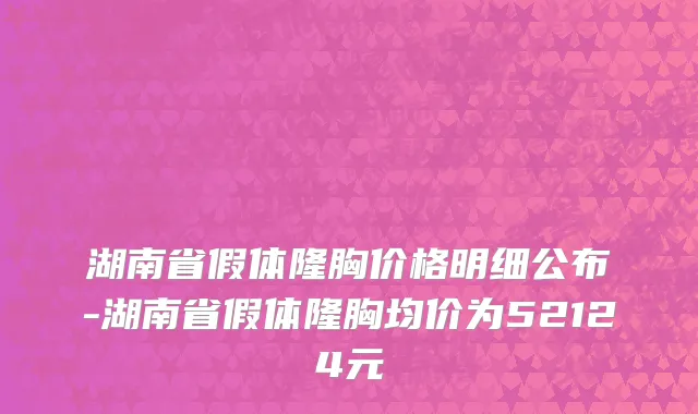 湖南省假体隆胸价格明细公布-湖南省假体隆胸均价为52124元
