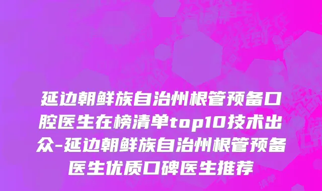 延边朝鲜族自治州根管预备口腔医生在榜清单top10技术出众-延边朝鲜族自治州根管预备医生优质口碑医生推荐