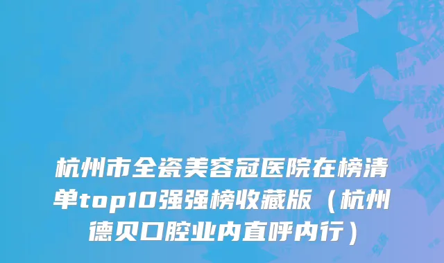 杭州市全瓷美容冠医院在榜清单top10强强榜收藏版（杭州德贝口腔业内直呼内行）