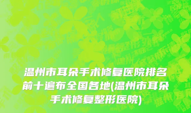 温州市耳朵手术修复医院排名前十遍布全国各地(温州市耳朵手术修复整形医院)