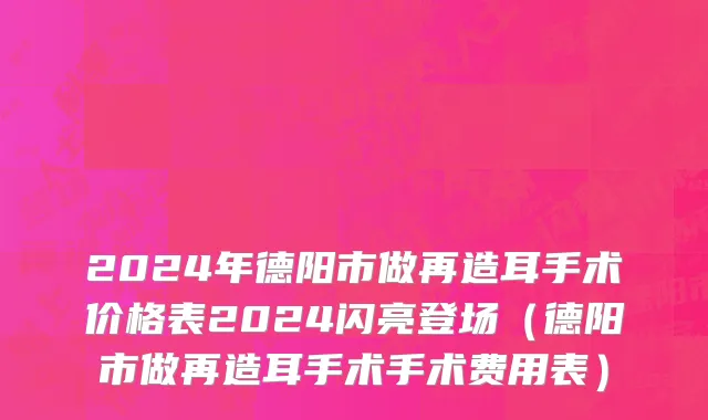 2024年德阳市做再造耳手术价格表2024闪亮登场（德阳市做再造耳手术手术费用表）
