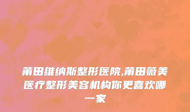 莆田维纳斯整形医院,莆田薇美医疗整形美容机构你更喜欢哪一家