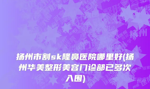 扬州市割sk隆鼻医院哪里好(扬州华美整形美容门诊部已多次入围)