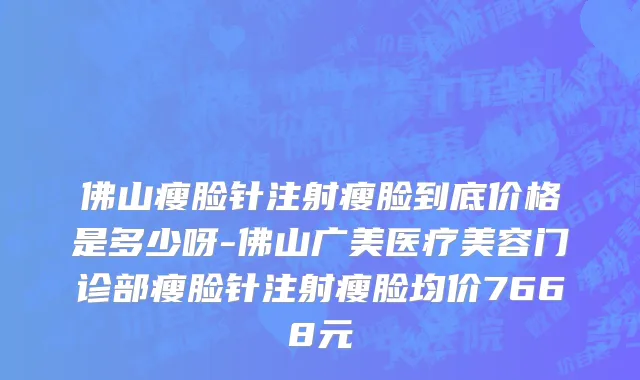 佛山瘦脸针注射瘦脸到底价格是多少呀-佛山广美医疗美容门诊部瘦脸针注射瘦脸均价7668元