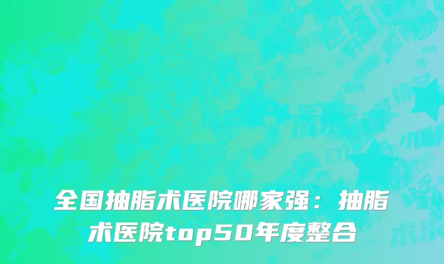 全国抽脂术医院哪家强：抽脂术医院top50年度整合