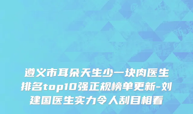 遵义市耳朵天生少一块肉医生排名top10强正规榜单更新-刘建国医生实力令人刮目相看