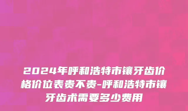 2024年呼和浩特市镶牙齿价格价位表贵不贵-呼和浩特市镶牙齿术需要多少费用