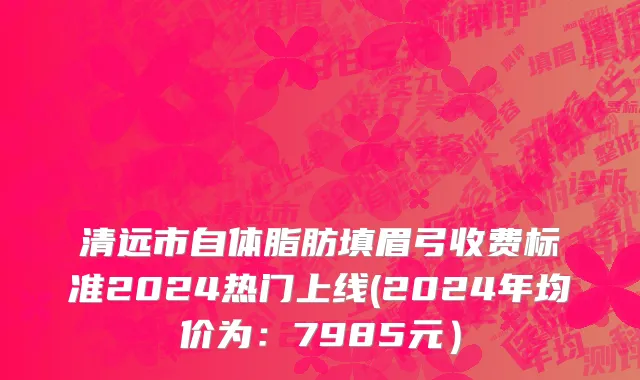 清远市自体脂肪填眉弓收费标准2024热门上线(2024年均价为：7985元）