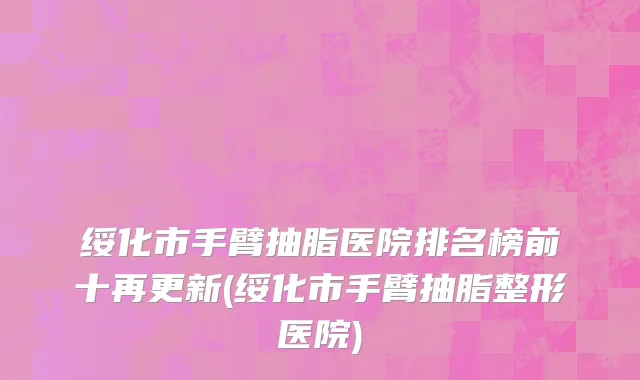 绥化市手臂抽脂医院排名榜前十再更新(绥化市手臂抽脂整形医院)
