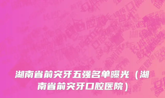湖南省前突牙五强名单曝光（湖南省前突牙口腔医院）