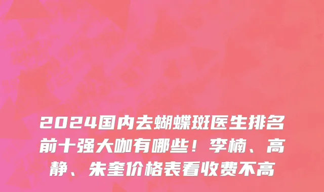 2024国内去蝴蝶斑医生排名前十强大咖有哪些!李楠、高静、朱奎价格表看收费不高
