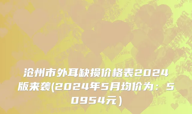 沧州市外耳缺损价格表2024版来袭(2024年5月均价为：50954元）
