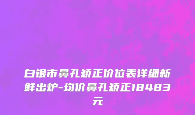 白银市鼻孔矫正价位表详细新鲜出炉-均价鼻孔矫正18483元