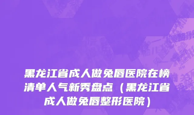 黑龙江省成人做兔唇医院在榜清单人气新秀盘点（黑龙江省成人做兔唇整形医院）