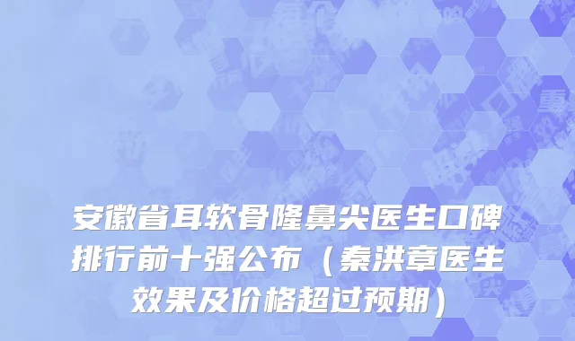 安徽省耳软骨隆鼻尖医生口碑排行前十强公布（秦洪章医生效果及价格超过预期）