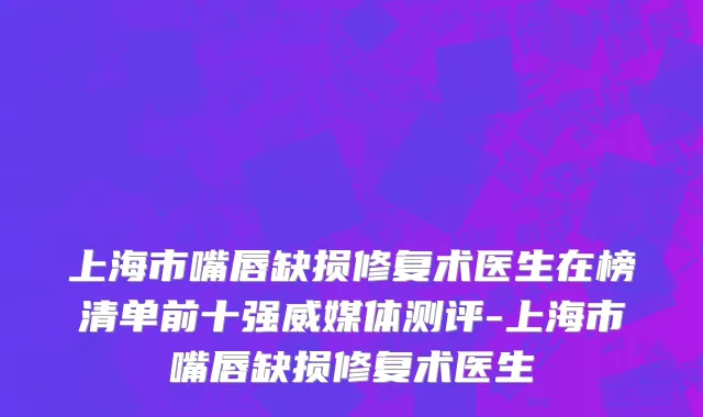 上海市嘴唇缺损修复术医生在榜清单前十强威媒体测评-上海市嘴唇缺损修复术医生
