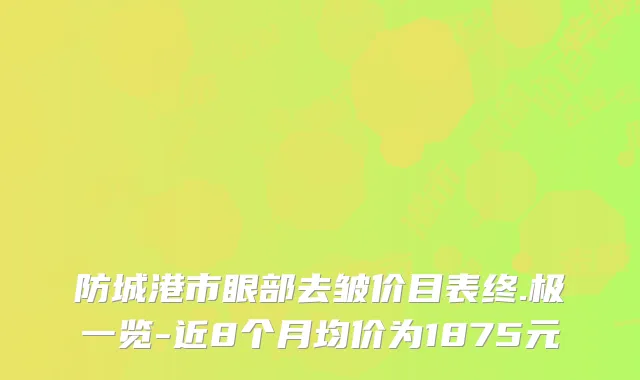 防城港市眼部去皱价目表终.极一览-近8个月均价为1875元