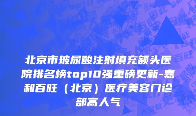 北京市玻尿酸注射填充额头医院排名榜top10强重磅更新-嘉和百旺（北京）医疗美容门诊部高人气