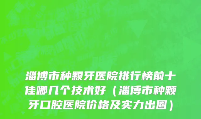 淄博市种颗牙医院排行榜前十佳哪几个技术好（淄博市种颗牙口腔医院价格及实力出圈）