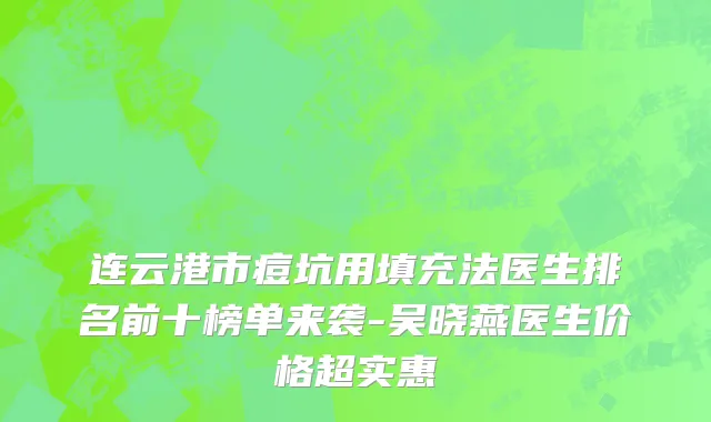 连云港市痘坑用填充法医生排名前十榜单来袭-吴晓燕医生价格超实惠