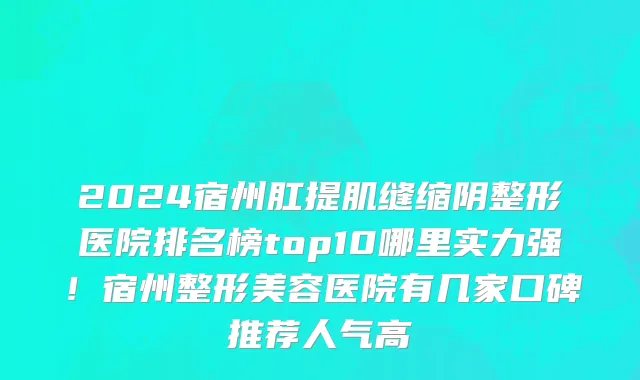 2024宿州肛提肌缝缩阴整形医院排名榜top10哪里实力强!宿州整形美容医院有几家口碑推荐人气高