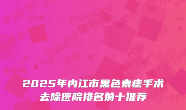 2025年内江市黑色素痣手术去除医院排名前十推荐