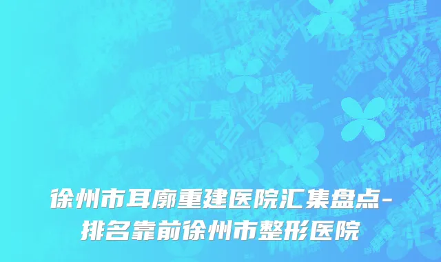 徐州市耳廓重建医院汇集盘点-排名靠前徐州市整形医院