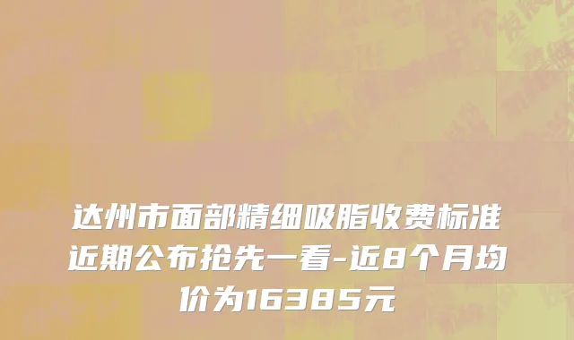 达州市面部精细吸脂收费标准近期公布抢先一看-近8个月均价为16385元