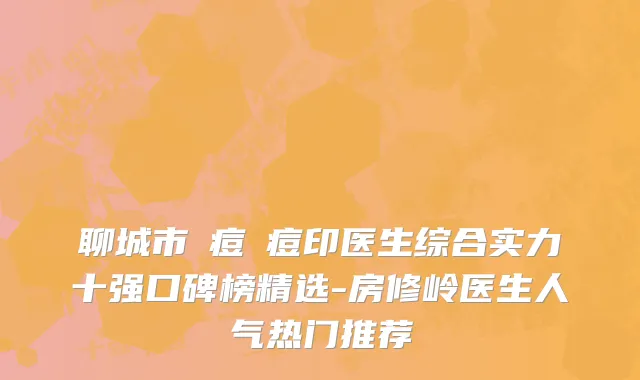 聊城市袪痘袪痘印医生综合实力十强口碑榜精选-房修岭医生人气热门推荐