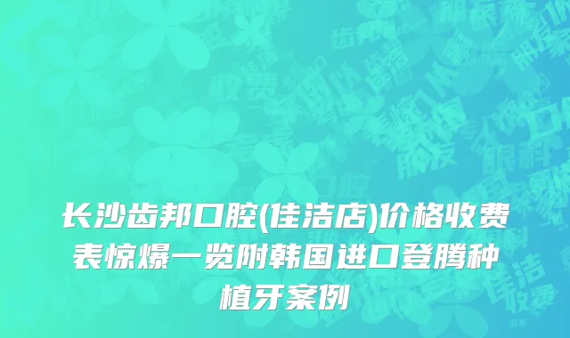 长沙齿邦口腔(佳洁店)价格收费表惊爆一览附韩国进口登腾种植牙案例