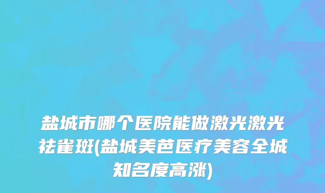 盐城市哪个医院能做激光激光祛雀斑(盐城美芭医疗美容全城知名度高涨)