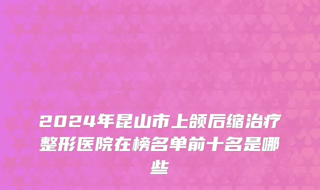2024年昆山市上颌后缩治疗整形医院在榜名单前十名是哪些
