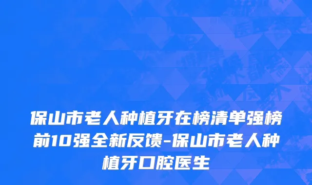 保山市老人种植牙在榜清单强榜前10强全新反馈-保山市老人种植牙口腔医生
