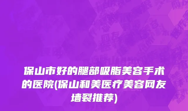 保山市好的腿部吸脂美容手术的医院(保山和美医疗美容网友墙裂推荐)