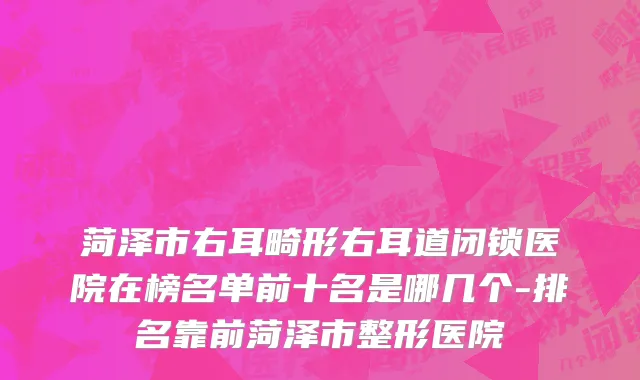 菏泽市右耳畸形右耳道闭锁医院在榜名单前十名是哪几个-排名靠前菏泽市整形医院