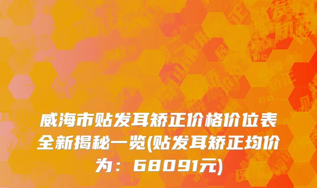 威海市贴发耳矫正价格价位表全新揭秘一览(贴发耳矫正均价为：68091元)