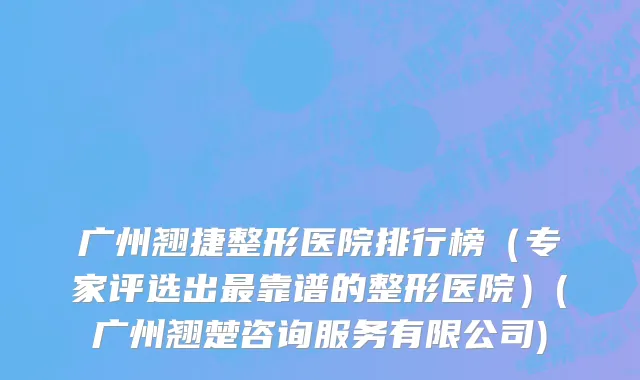 广州翘捷整形医院排行榜（专家评选出最靠谱的整形医院）(广州翘楚咨询服务有限公司)