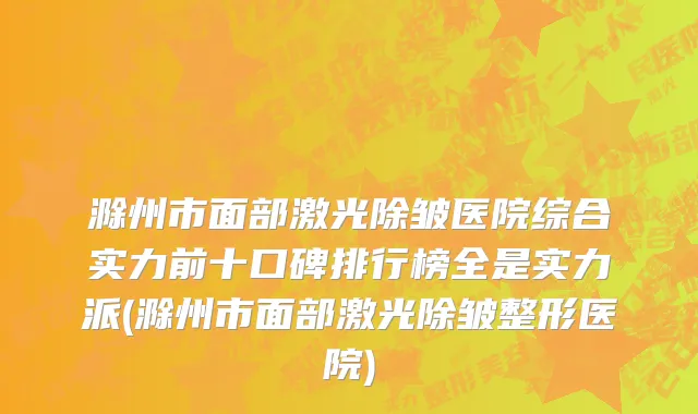 滁州市面部激光除皱医院综合实力前十口碑排行榜全是实力派(滁州市面部激光除皱整形医院)
