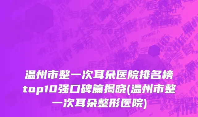 温州市整一次耳朵医院排名榜top10强口碑篇揭晓(温州市整一次耳朵整形医院)