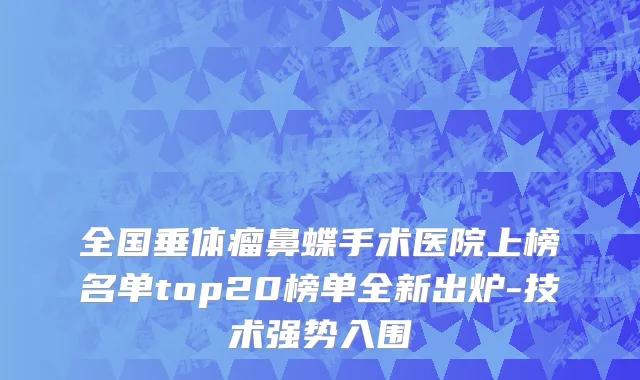 全国垂体瘤鼻蝶手术医院上榜名单top20榜单全新出炉-技术强势入围