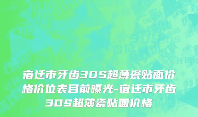 宿迁市牙齿3DS超薄瓷贴面价格价位表目前曝光-宿迁市牙齿3DS超薄瓷贴面价格
