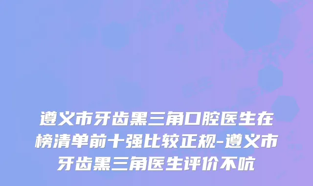 遵义市牙齿黑三角口腔医生在榜清单前十强比较正规-遵义市牙齿黑三角医生评价不吭